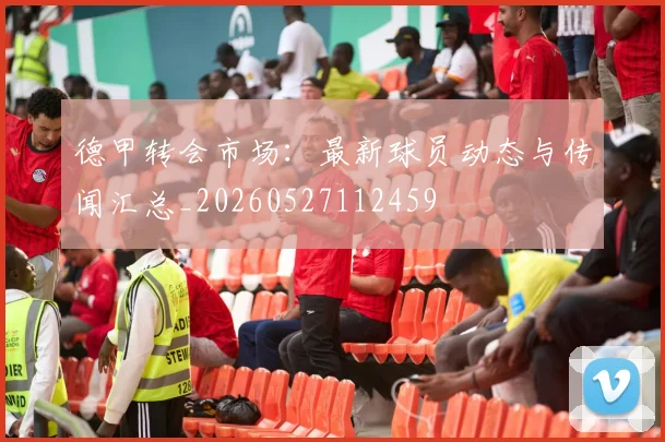 德甲转会市场：最新球员动态与传闻汇总_20260527112459
